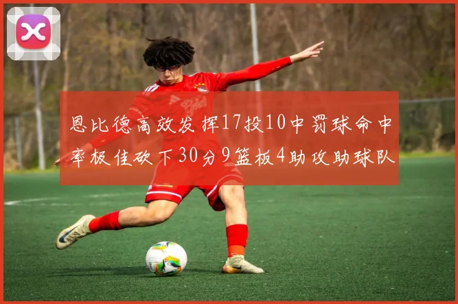 恩比德高效发挥17投10中罚球命中率极佳砍下30分9篮板4助攻助球队获胜