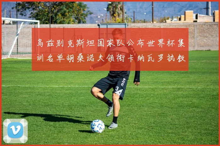 乌兹别克斯坦国家队公布世界杯集训名单胡桑诺夫领衔卡纳瓦罗执教