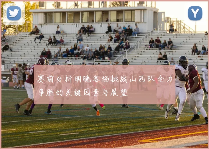 赛前分析明晚客场挑战山西队全力争胜的关键因素与展望