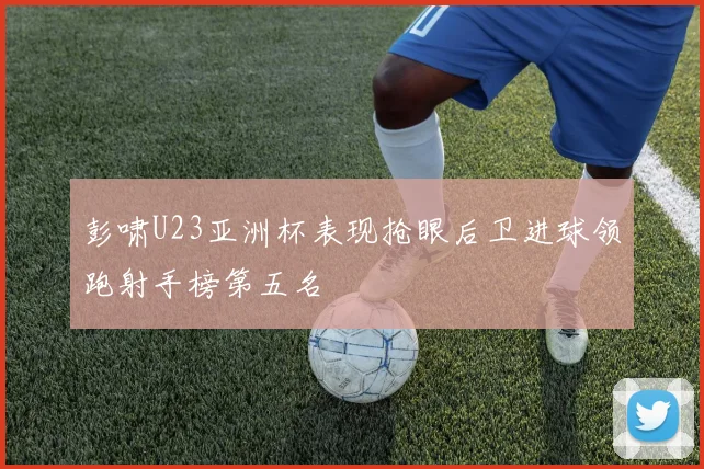 彭啸U23亚洲杯表现抢眼后卫进球领跑射手榜第五名