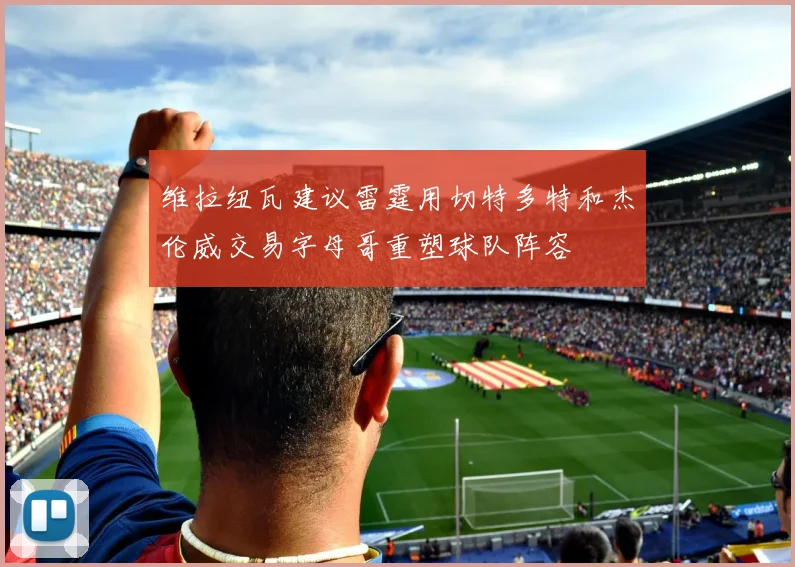 维拉纽瓦建议雷霆用切特多特和杰伦威交易字母哥重塑球队阵容
