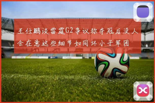 王仕鹏谈雷霆G2争议称夺冠后没人会在意这些细节如同坏小子军团