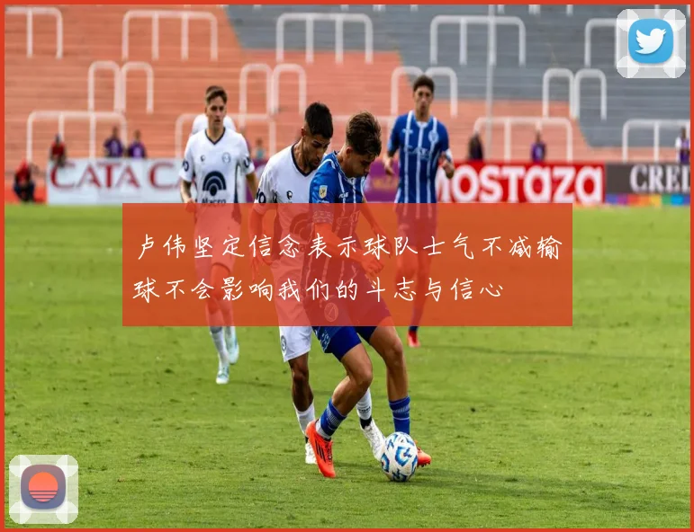 卢伟坚定信念表示球队士气不减输球不会影响我们的斗志与信心