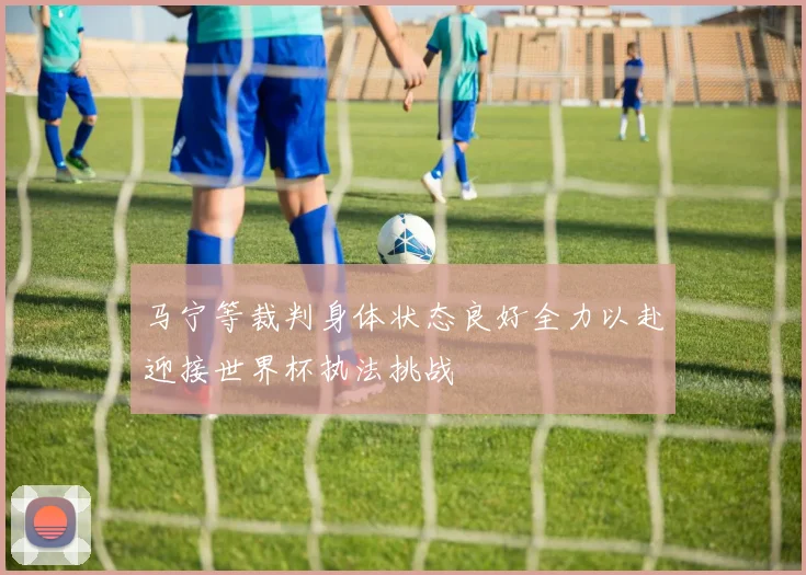 马宁等裁判身体状态良好全力以赴迎接世界杯执法挑战