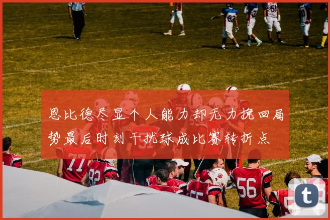 恩比德尽显个人能力却无力挽回局势最后时刻干扰球成比赛转折点