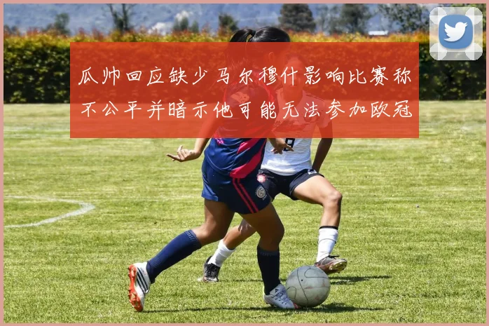 瓜帅回应缺少马尔穆什影响比赛称不公平并暗示他可能无法参加欧冠