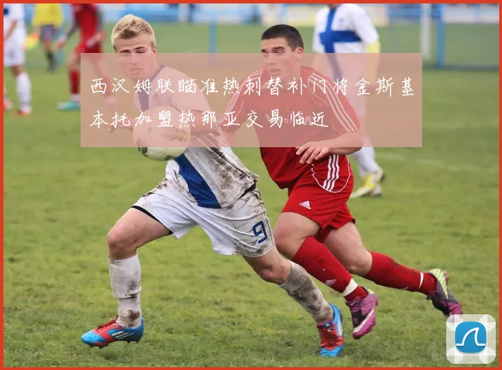 西汉姆联瞄准热刺替补门将金斯基本托加盟热那亚交易临近