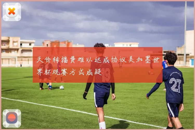 天价转播费难以达成协议美加墨世界杯观赛方式成疑