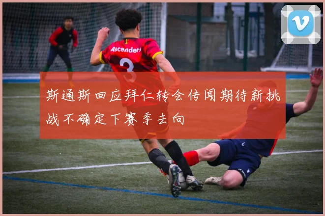 斯通斯回应拜仁转会传闻期待新挑战不确定下赛季去向