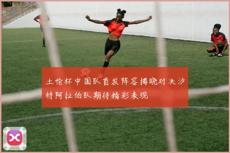 土伦杯中国队首发阵容揭晓对决沙特阿拉伯队期待精彩表现