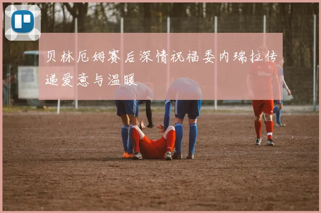 贝林厄姆赛后深情祝福委内瑞拉传递爱意与温暖